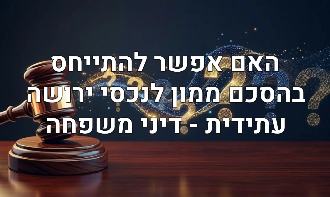 האם אפשר להתייחס בהסכם ממון לנכסי ירושה עתידית - דיני משפחה