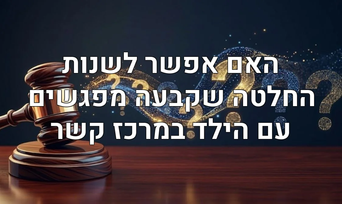 האם אפשר לשנות החלטה שקבעה מפגשים עם הילד במרכז קשר
