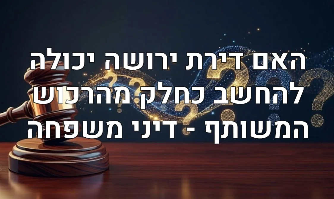 האם דירת ירושה יכולה להחשב כחלק מהרכוש המשותף - דיני משפחה