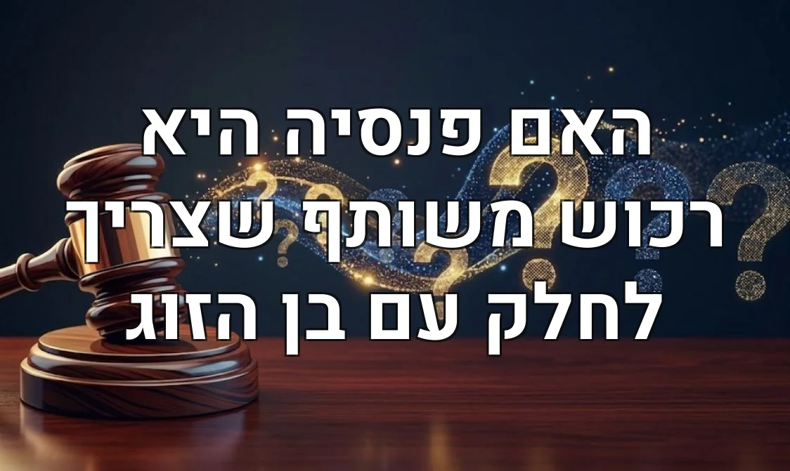 האם פנסיה היא רכוש משותף שצריך לחלק עם בן הזוג