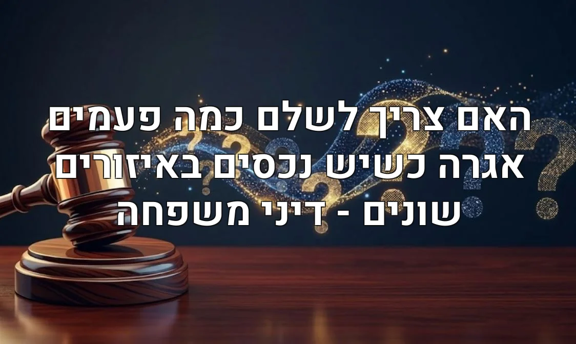 האם צריך לשלם כמה פעמים אגרה כשיש נכסים באיזורים שונים - דיני משפחה