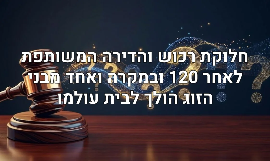 חלוקת רכוש והדירה המשותפת לאחר 120 ובמקרה ואחד מבני הזוג הולך לבית עולמו