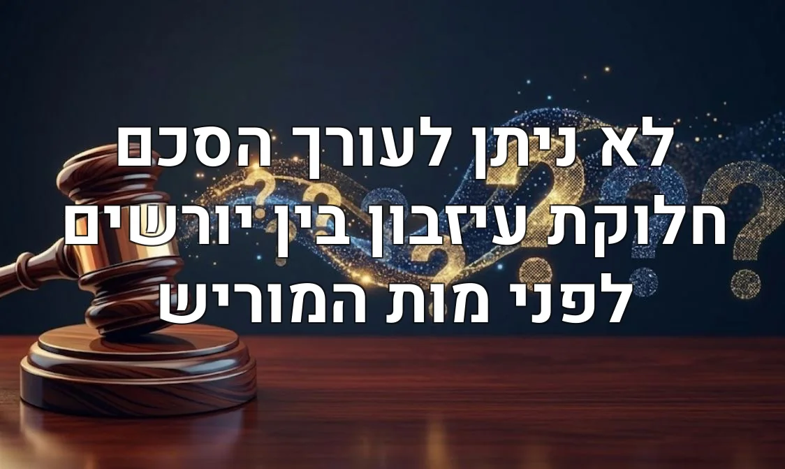 לא ניתן לעורך הסכם חלוקת עיזבון בין יורשים לפני מות המוריש