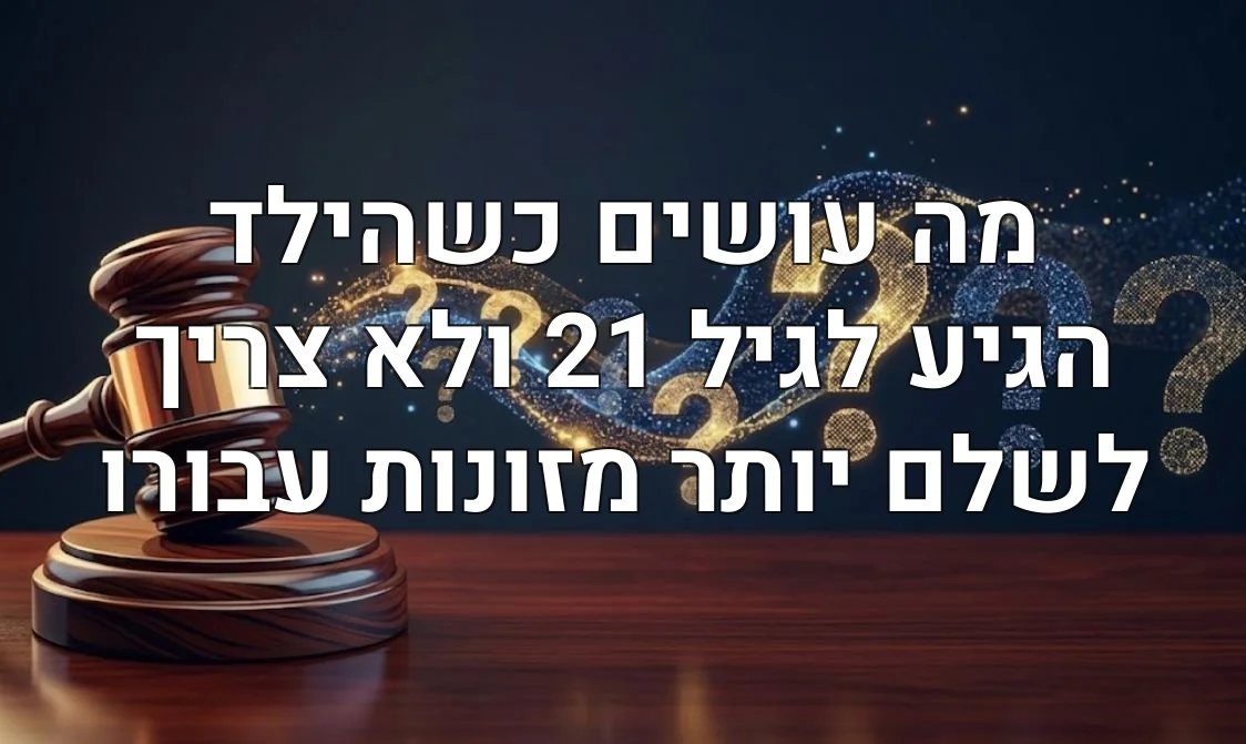 מה עושים כשהילד הגיע לגיל 21 ולא צריך לשלם יותר מזונות עבורו