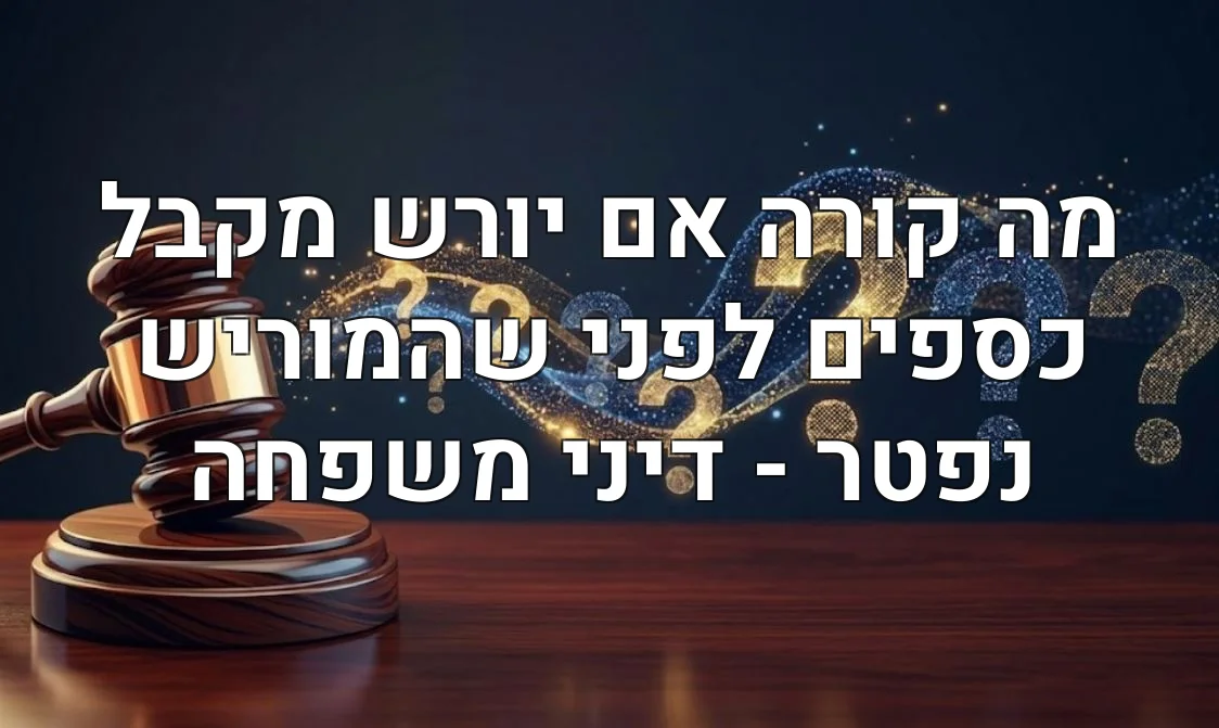 מה קורה אם יורש מקבל כספים לפני שהמוריש נפטר - דיני משפחה