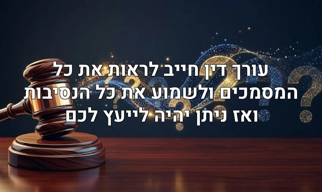 עורך דין חייב לראות את כל המסמכים ולשמוע את כל הנסיבות ואז ניתן יהיה לייעץ לכם