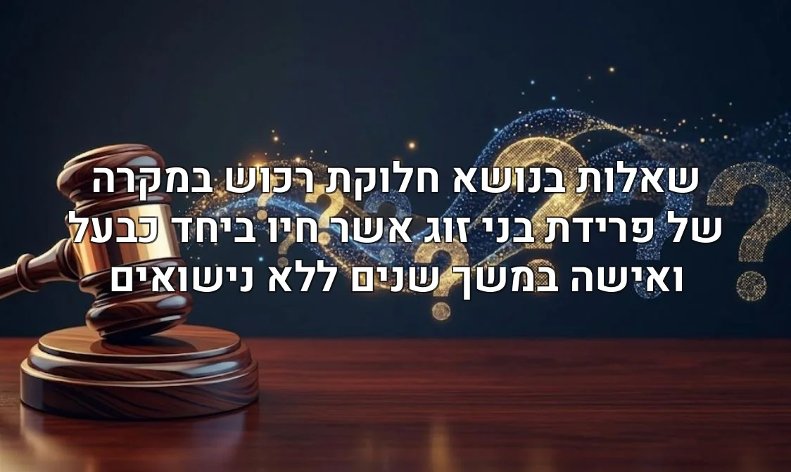 שאלות בנושא חלוקת רכוש במקרה של פרידת בני זוג אשר חיו ביחד כבעל ואישה במשך שנים ללא נישואים
